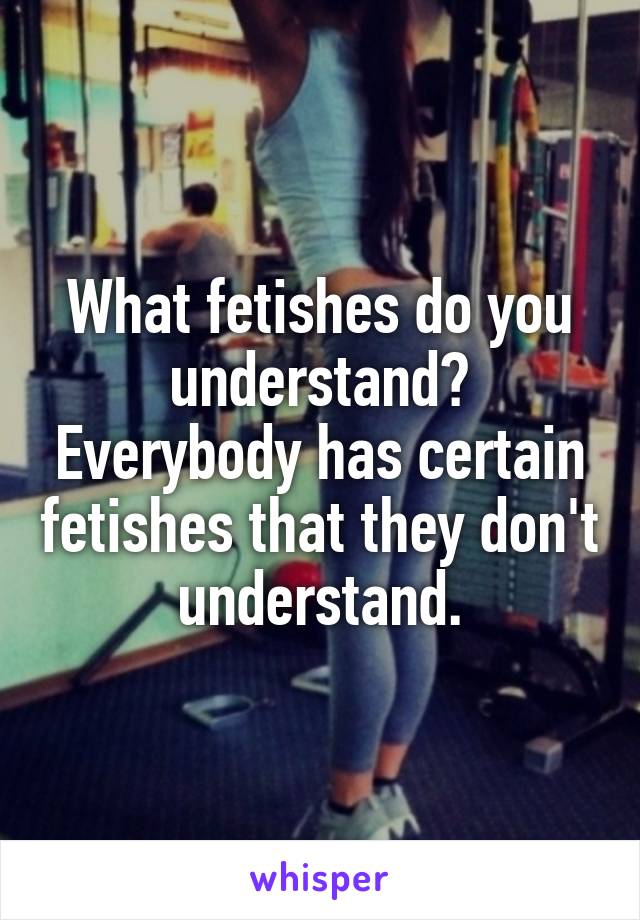 What fetishes do you understand? Everybody has certain fetishes that they don't understand.