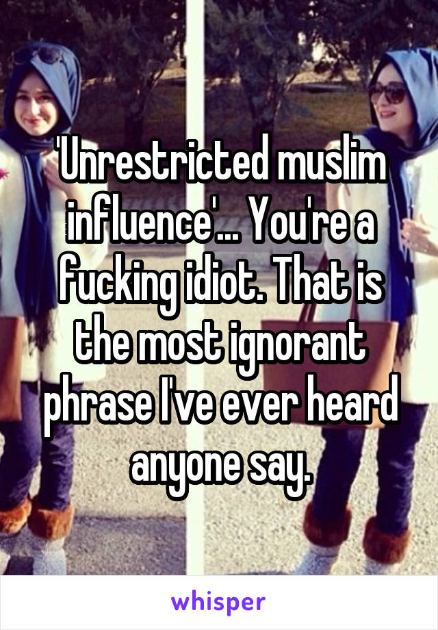 'Unrestricted muslim influence'... You're a fucking idiot. That is the most ignorant phrase I've ever heard anyone say.