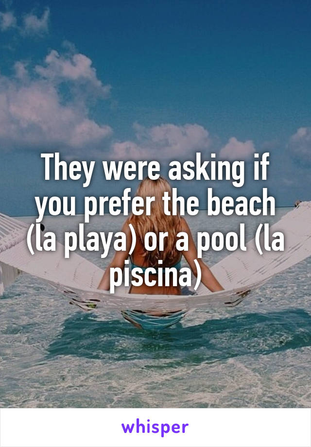They were asking if you prefer the beach (la playa) or a pool (la piscina)