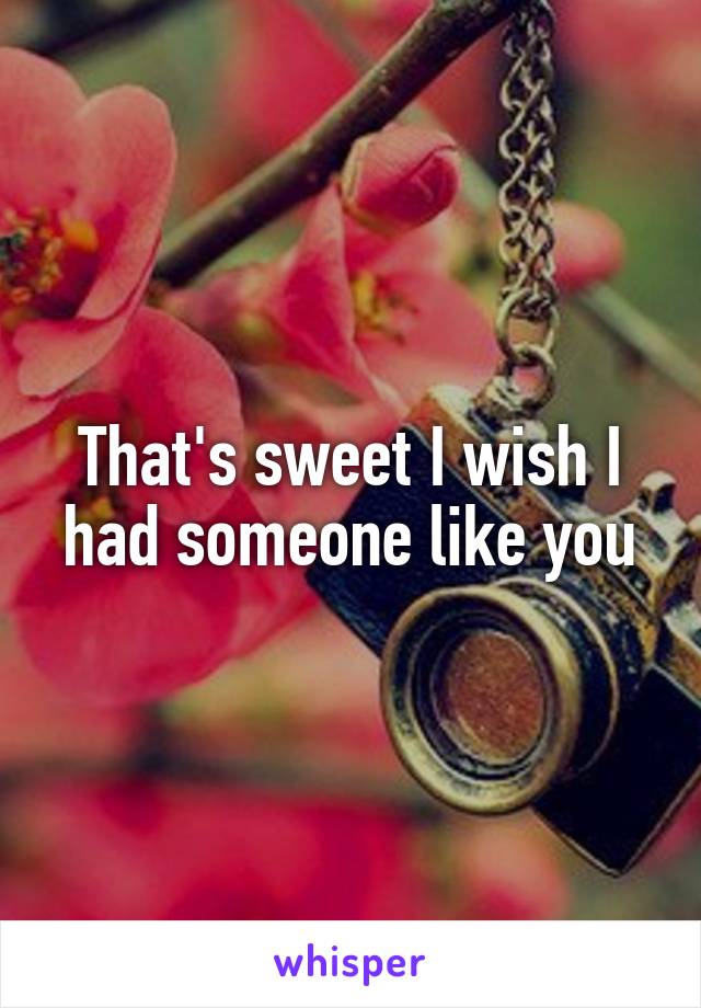 That's sweet I wish I had someone like you