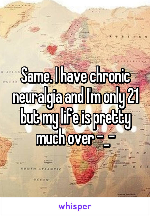 Same. I have chronic neuralgia and I'm only 21 but my life is pretty much over -_-