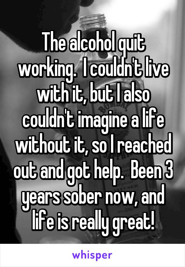 The alcohol quit working.  I couldn't live with it, but I also couldn't imagine a life without it, so I reached out and got help.  Been 3 years sober now, and life is really great!