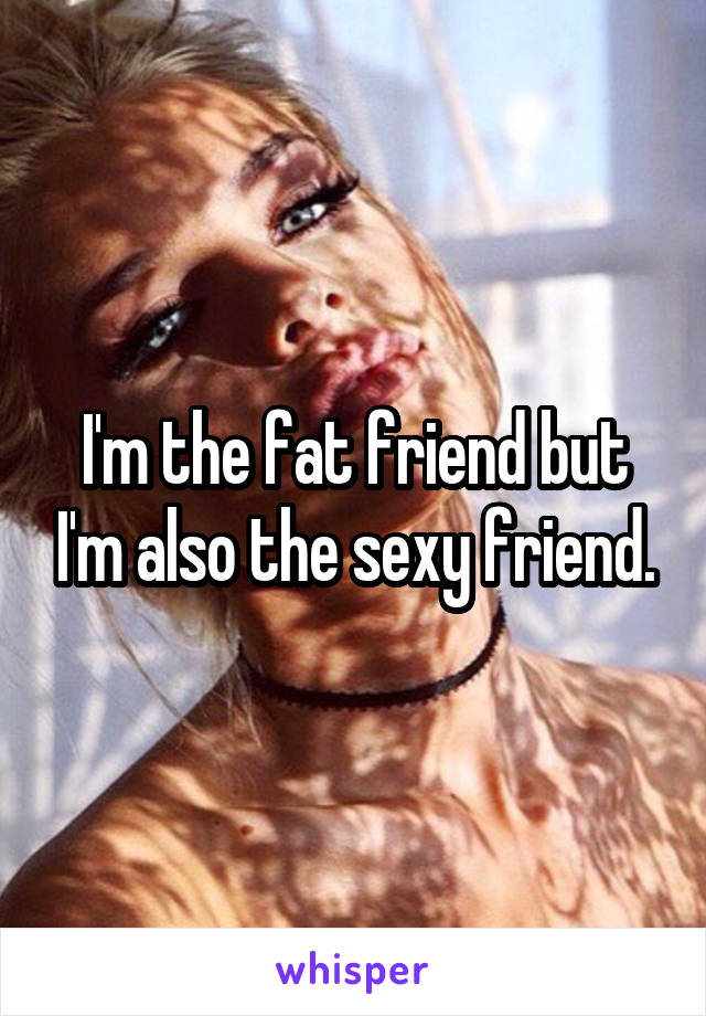 I'm the fat friend but I'm also the sexy friend.