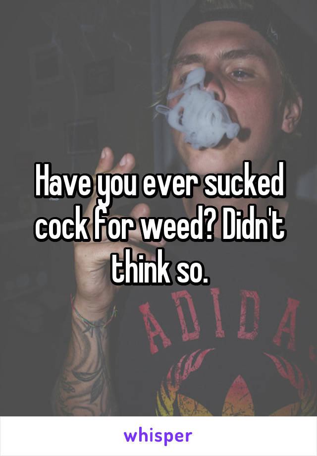 Have you ever sucked cock for weed? Didn't think so.
