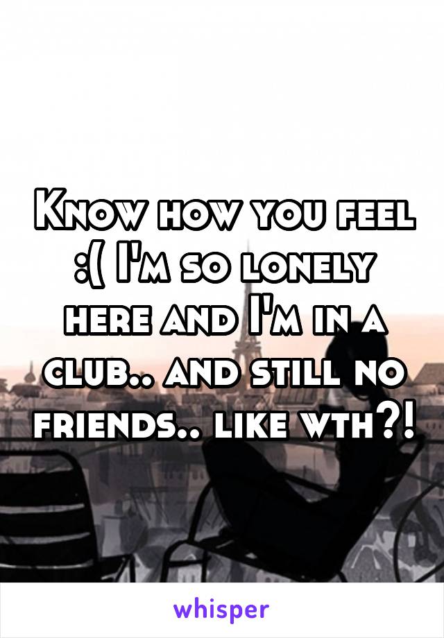 Know how you feel :( I'm so lonely here and I'm in a club.. and still no friends.. like wth?!