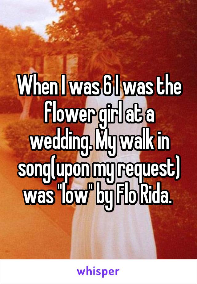 When I was 6 I was the flower girl at a wedding. My walk in song(upon my request) was "low" by Flo Rida. 