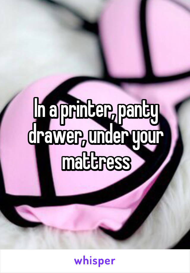 In a printer, panty drawer, under your mattress
