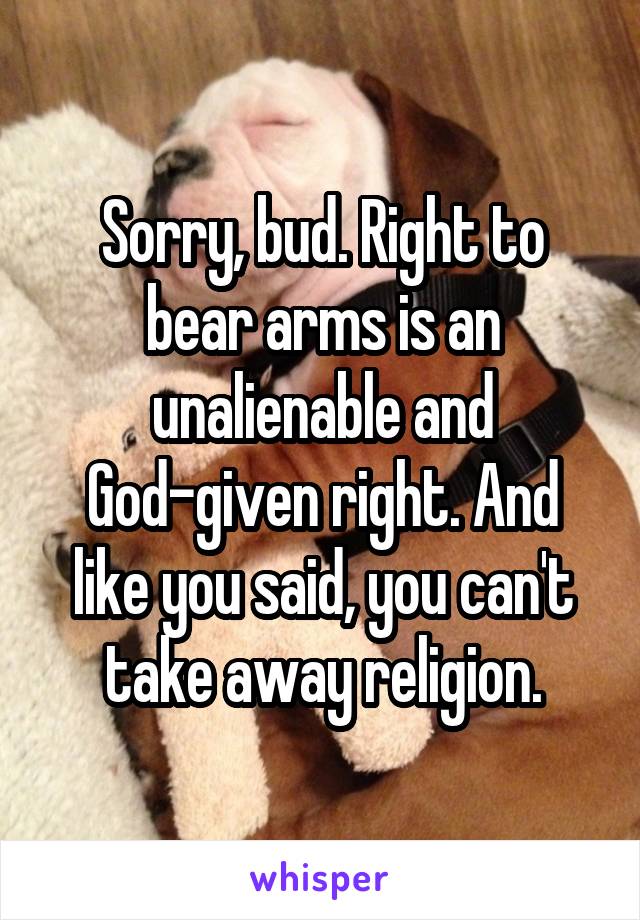 Sorry, bud. Right to bear arms is an unalienable and God-given right. And like you said, you can't take away religion.