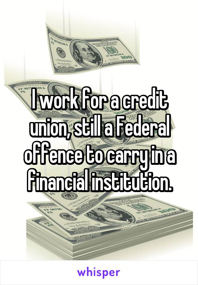 I work for a credit union, still a Federal offence to carry in a financial institution.