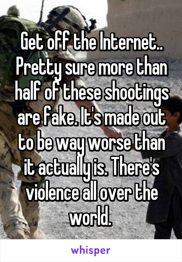 Get off the Internet.. Pretty sure more than half of these shootings are fake. It's made out to be way worse than it actually is. There's violence all over the world. 