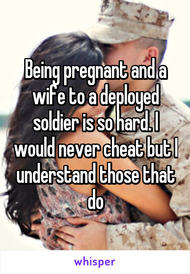 Being pregnant and a wife to a deployed soldier is so hard. I would never cheat but I understand those that do
