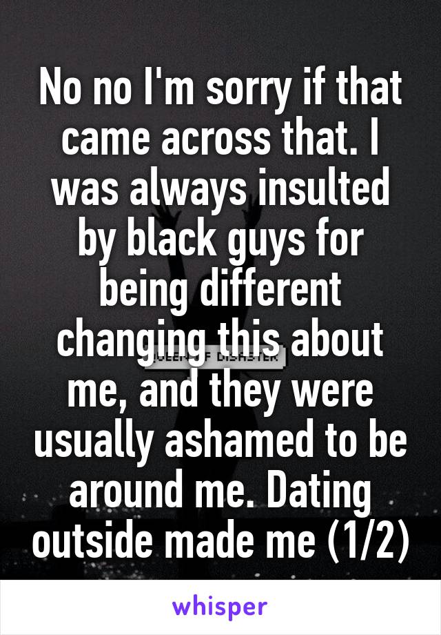 No no I'm sorry if that came across that. I was always insulted by black guys for being different changing this about me, and they were usually ashamed to be around me. Dating outside made me (1/2)