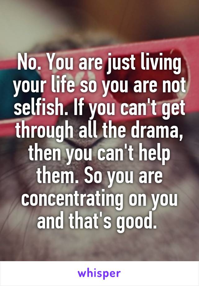 No. You are just living your life so you are not selfish. If you can't get through all the drama, then you can't help them. So you are concentrating on you and that's good. 