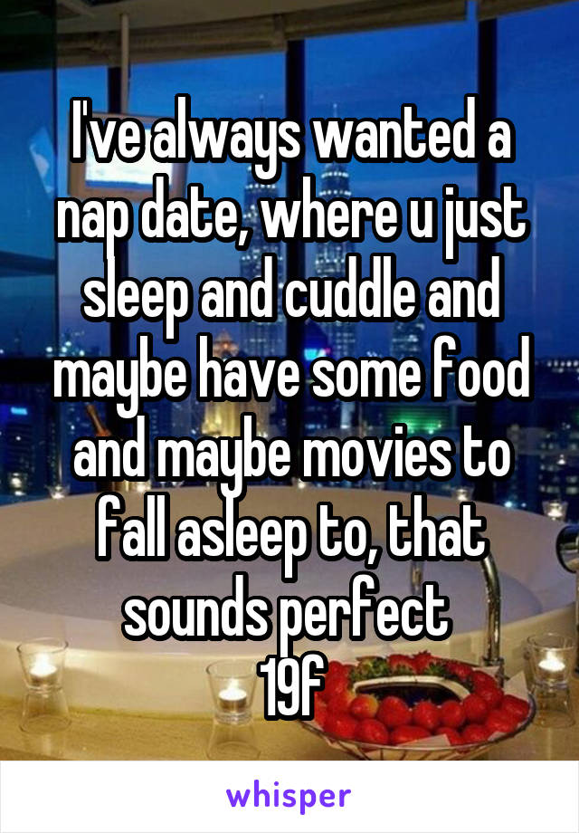 I've always wanted a nap date, where u just sleep and cuddle and maybe have some food and maybe movies to fall asleep to, that sounds perfect 
19f