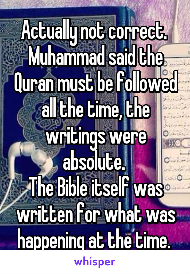 Actually not correct. 
Muhammad said the Quran must be followed all the time, the writings were absolute. 
The Bible itself was written for what was happening at the time. 