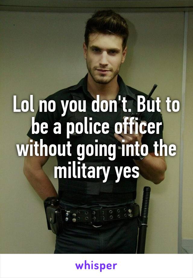 Lol no you don't. But to be a police officer without going into the military yes