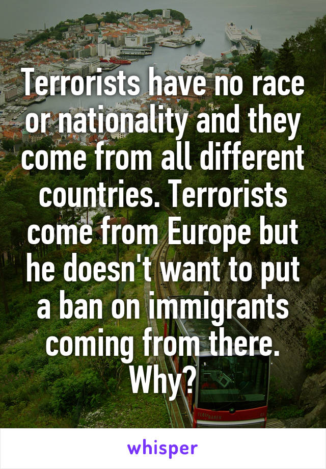 Terrorists have no race or nationality and they come from all different countries. Terrorists come from Europe but he doesn't want to put a ban on immigrants coming from there. Why?