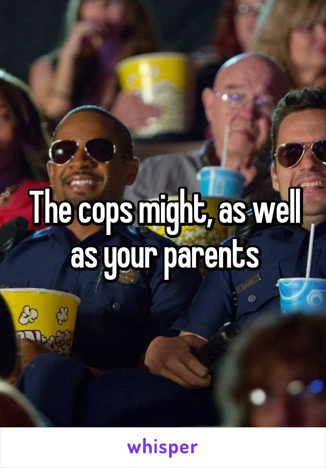 The cops might, as well as your parents