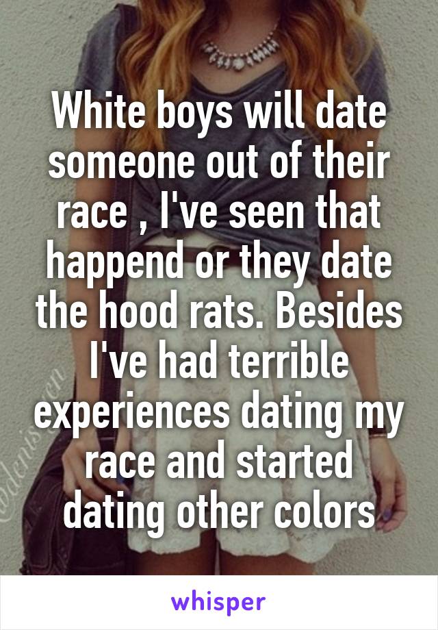 White boys will date someone out of their race , I've seen that happend or they date the hood rats. Besides I've had terrible experiences dating my race and started dating other colors