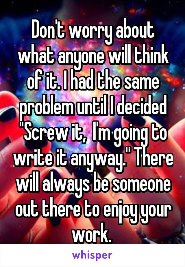 Don't worry about what anyone will think of it. I had the same problem until I decided "Screw it,  I'm going to write it anyway." There will always be someone out there to enjoy your work. 