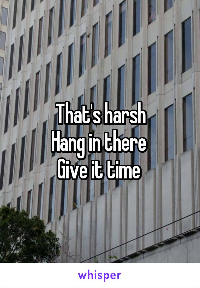 That's harsh
Hang in there 
Give it time 