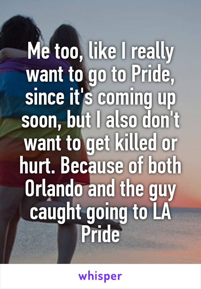 Me too, like I really want to go to Pride, since it's coming up soon, but I also don't want to get killed or hurt. Because of both Orlando and the guy caught going to LA Pride