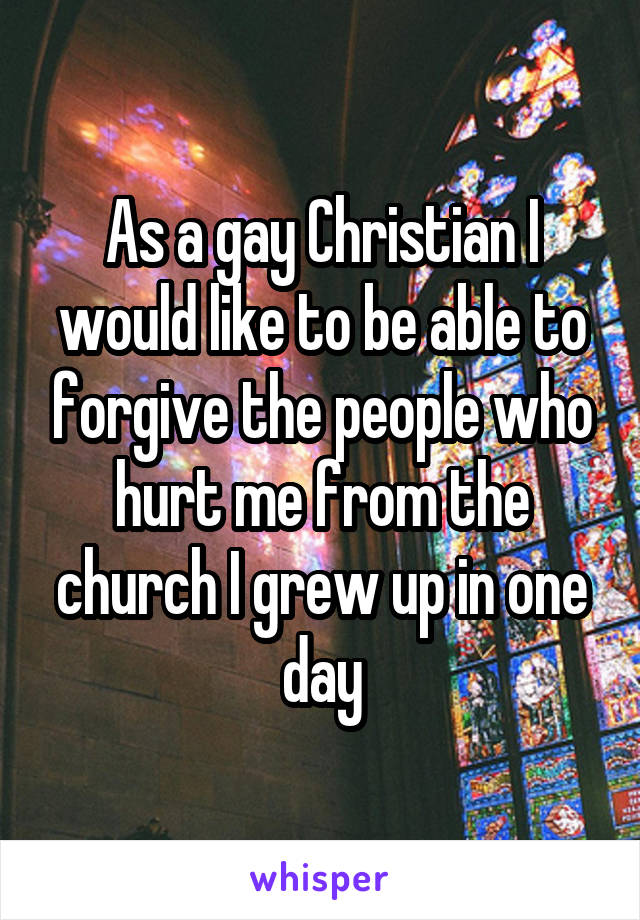 As a gay Christian I would like to be able to forgive the people who hurt me from the church I grew up in one day