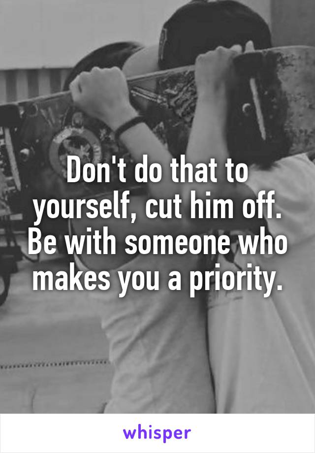 Don't do that to yourself, cut him off. Be with someone who makes you a priority.
