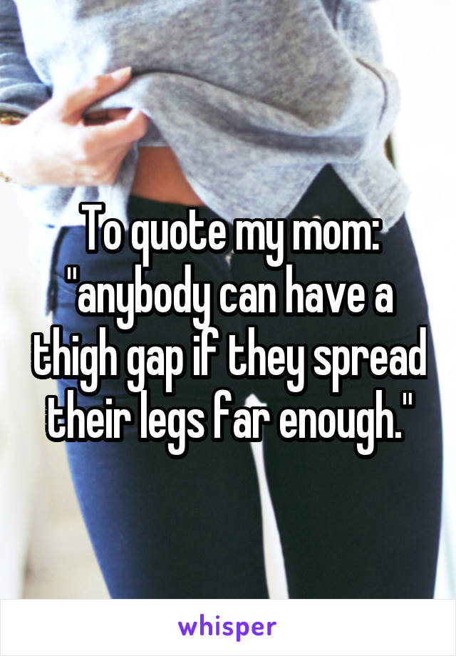 To quote my mom: "anybody can have a thigh gap if they spread their legs far enough."