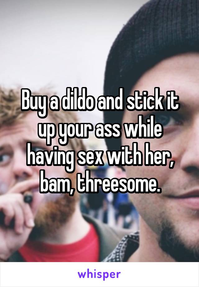Buy a dildo and stick it up your ass while having sex with her, bam, threesome.