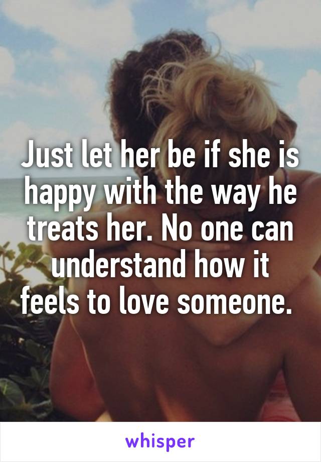 Just let her be if she is happy with the way he treats her. No one can understand how it feels to love someone. 