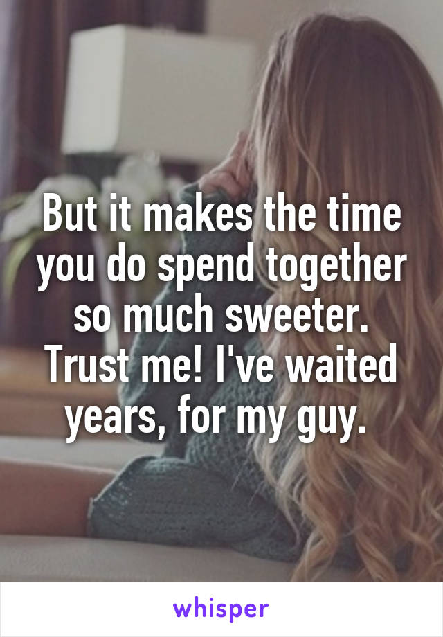 But it makes the time you do spend together so much sweeter. Trust me! I've waited years, for my guy. 