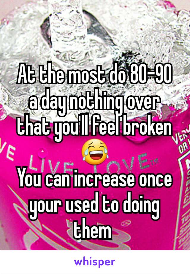 At the most do 80-90 a day nothing over that you'll feel broken 😂
You can increase once your used to doing them 
