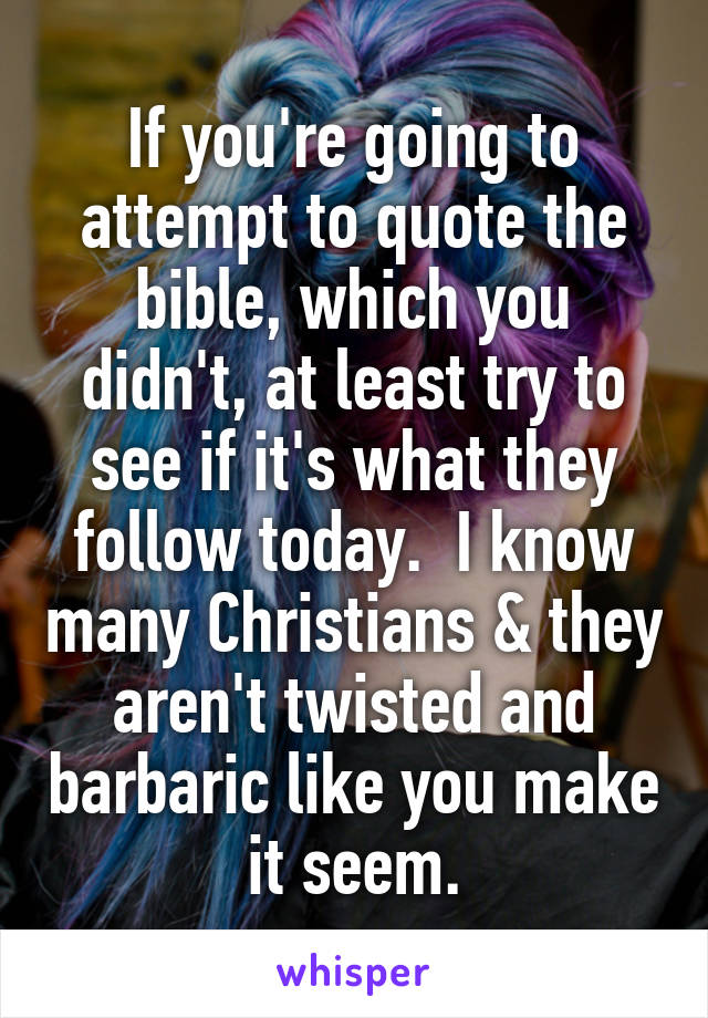 If you're going to attempt to quote the bible, which you didn't, at least try to see if it's what they follow today.  I know many Christians & they aren't twisted and barbaric like you make it seem.