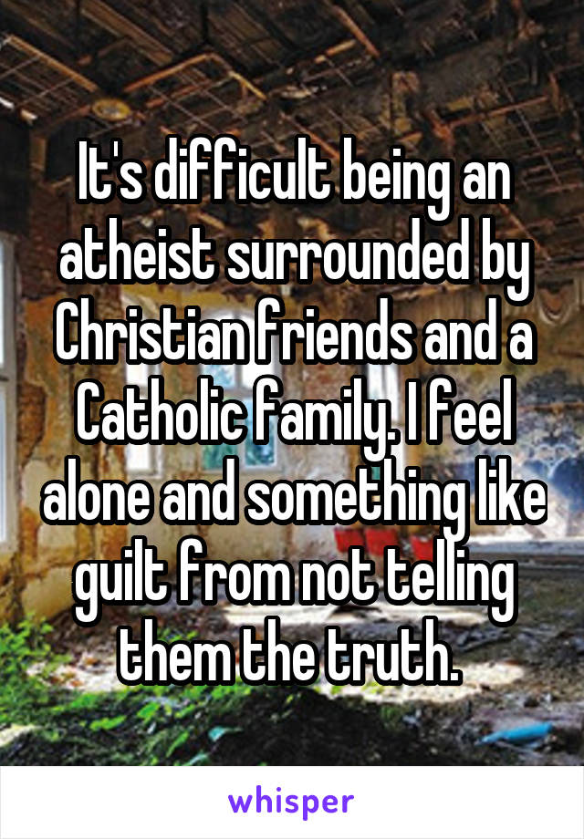 It's difficult being an atheist surrounded by Christian friends and a Catholic family. I feel alone and something like guilt from not telling them the truth. 