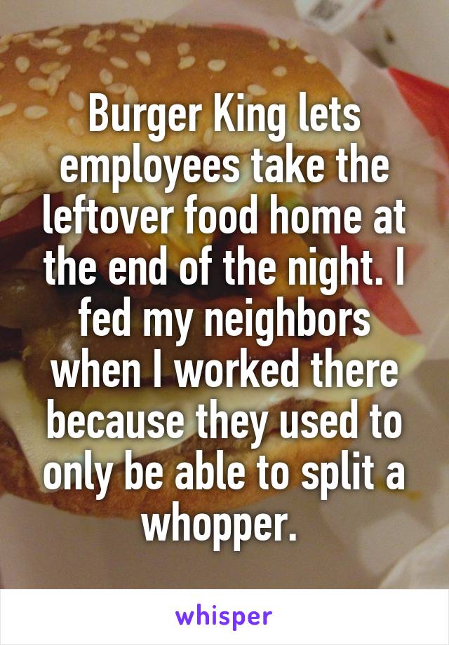 Burger King lets employees take the leftover food home at the end of the night. I fed my neighbors when I worked there because they used to only be able to split a whopper. 