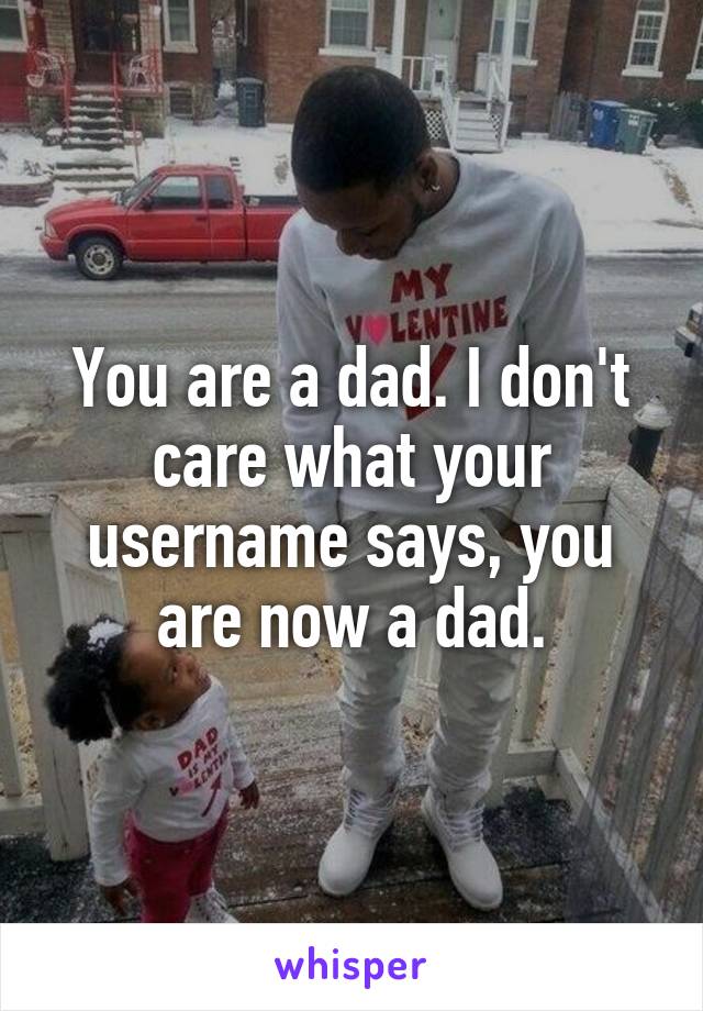 You are a dad. I don't care what your username says, you are now a dad.