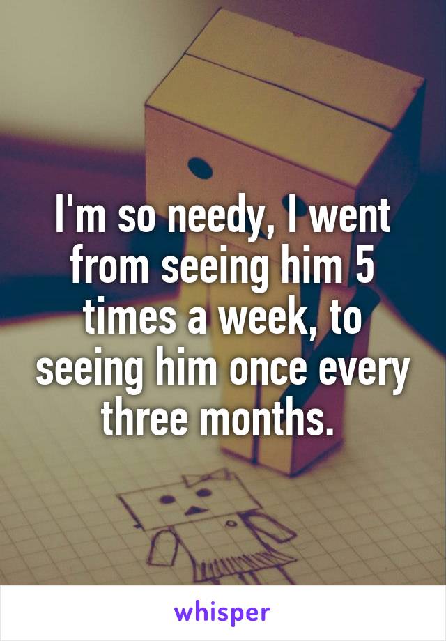 I'm so needy, I went from seeing him 5 times a week, to seeing him once every three months. 