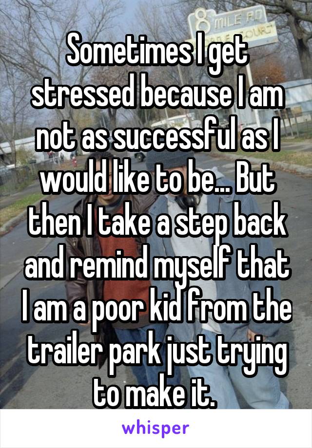 Sometimes I get stressed because I am not as successful as I would like to be... But then I take a step back and remind myself that I am a poor kid from the trailer park just trying to make it. 