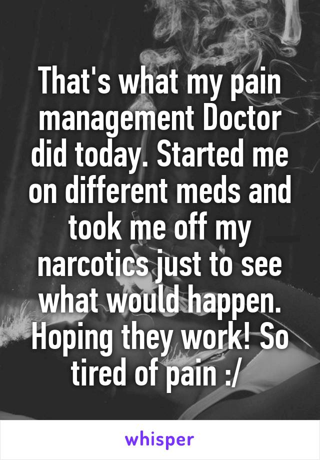 That's what my pain management Doctor did today. Started me on different meds and took me off my narcotics just to see what would happen. Hoping they work! So tired of pain :/ 