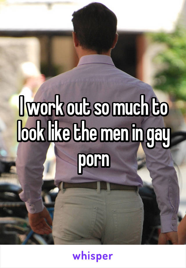 I work out so much to look like the men in gay porn
