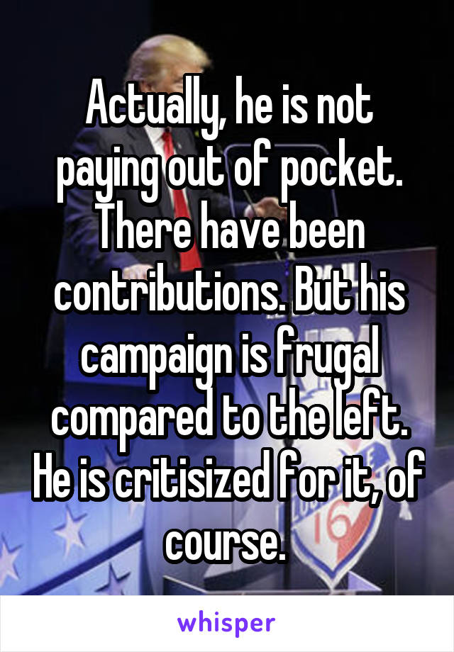 Actually, he is not paying out of pocket. There have been contributions. But his campaign is frugal compared to the left. He is critisized for it, of course. 