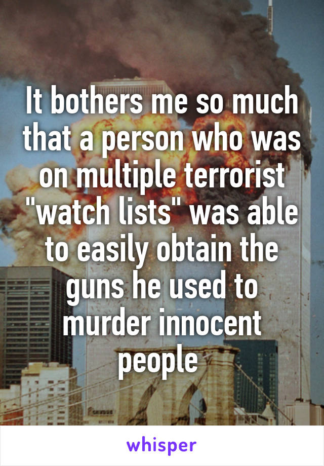 It bothers me so much that a person who was on multiple terrorist "watch lists" was able to easily obtain the guns he used to murder innocent people 