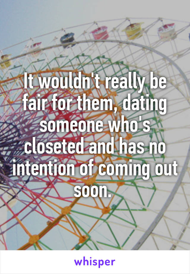 It wouldn't really be fair for them, dating someone who's closeted and has no intention of coming out soon. 