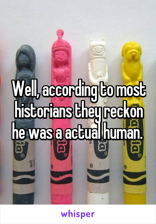 Well, according to most historians they reckon he was a actual human. 