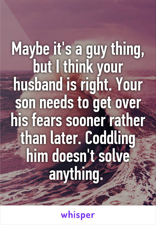 Maybe it's a guy thing, but I think your husband is right. Your son needs to get over his fears sooner rather than later. Coddling him doesn't solve anything. 