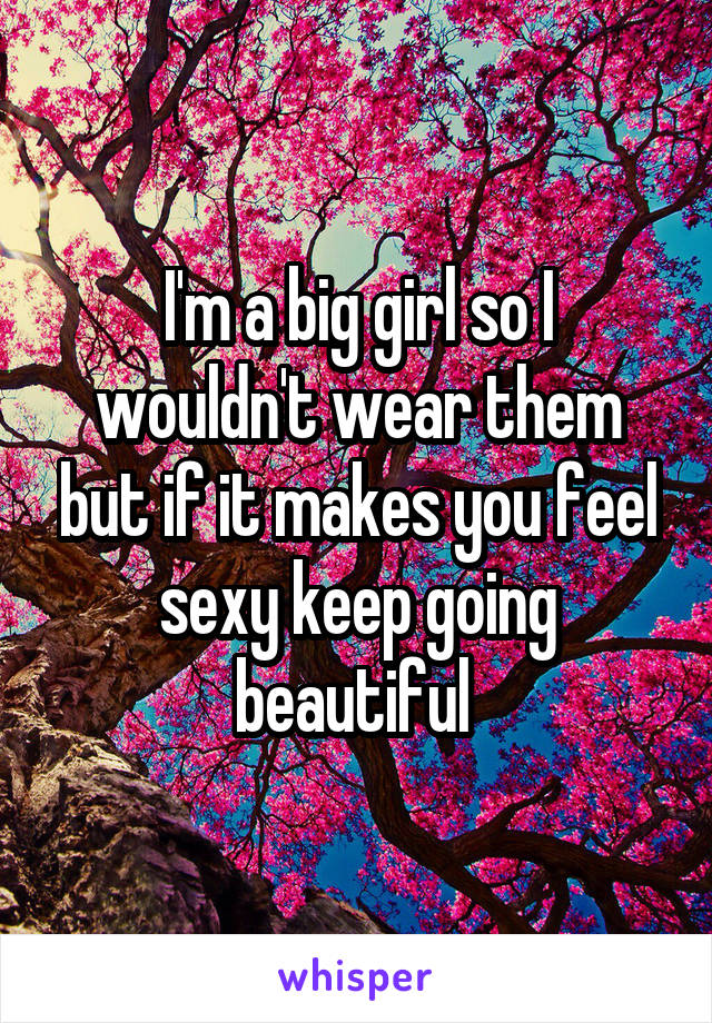 I'm a big girl so I wouldn't wear them but if it makes you feel sexy keep going beautiful 