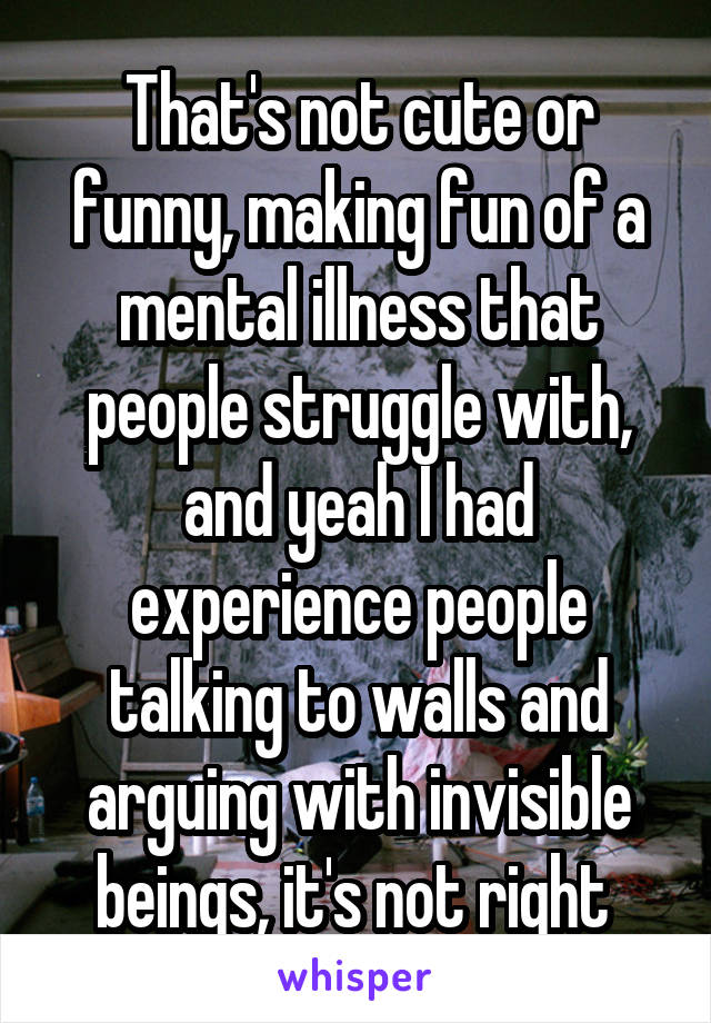 That's not cute or funny, making fun of a mental illness that people struggle with, and yeah I had experience people talking to walls and arguing with invisible beings, it's not right 