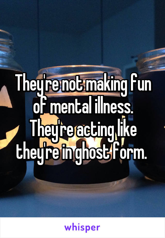 They're not making fun of mental illness. They're acting like they're in ghost form. 