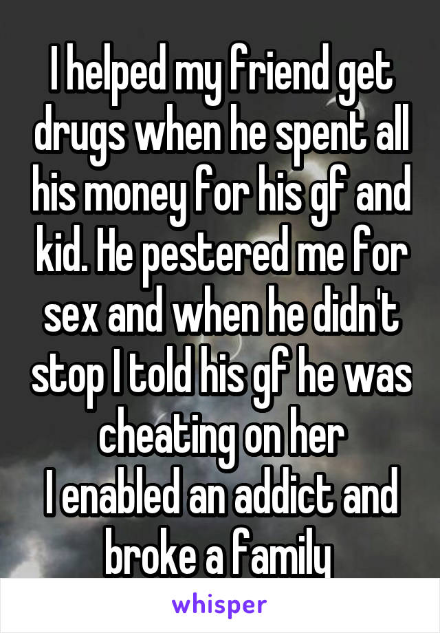 I helped my friend get drugs when he spent all his money for his gf and kid. He pestered me for sex and when he didn't stop I told his gf he was cheating on her
I enabled an addict and broke a family 